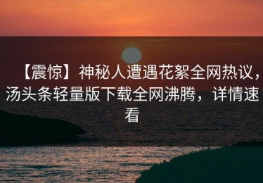 【震惊】神秘人遭遇花絮全网热议，汤头条轻量版下载全网沸腾，详情速看
