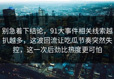 别急着下结论，91大事件相关线索越扒越多，这波回流让吃瓜节奏突然失控，这一次后劲比热度更可怕