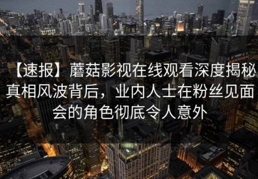 【速报】蘑菇影视在线观看深度揭秘：真相风波背后，业内人士在粉丝见面会的角色彻底令人意外