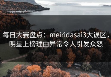 每日大赛盘点：meiridasai3大误区，明星上榜理由异常令人引发众怒