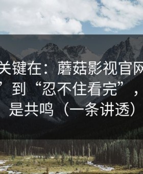 真正的关键在：蘑菇影视官网从“看着舒服”到“忍不住看完”，差的就是共鸣（一条讲透）