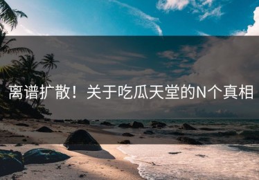 离谱扩散！关于吃瓜天堂的N个真相