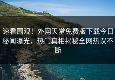 速看围观！外网天堂免费版下载今日秘闻曝光，热门真相揭秘全网热议不断