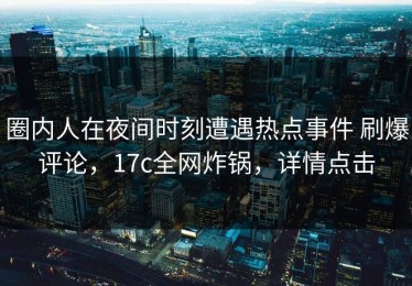 圈内人在夜间时刻遭遇热点事件 刷爆评论，17c全网炸锅，详情点击