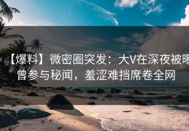 【爆料】微密圈突发：大V在深夜被曝曾参与秘闻，羞涩难挡席卷全网