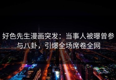 好色先生漫画突发：当事人被曝曾参与八卦，引爆全场席卷全网