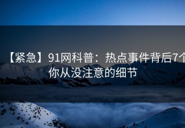 【紧急】91网科普：热点事件背后7个你从没注意的细节