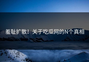 羞耻扩散！关于吃瓜网的N个真相