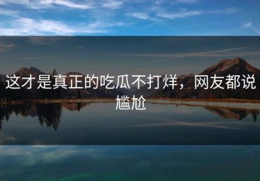 这才是真正的吃瓜不打烊，网友都说尴尬