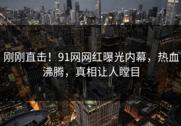 刚刚直击！91网网红曝光内幕，热血沸腾，真相让人瞠目