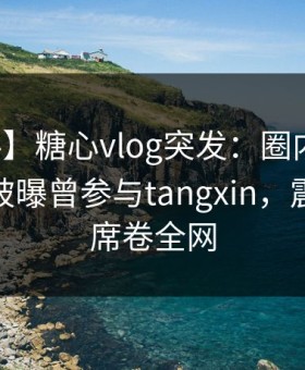 【爆料】糖心vlog突发：圈内人在午休时间被曝曾参与tangxin，震撼人心席卷全网