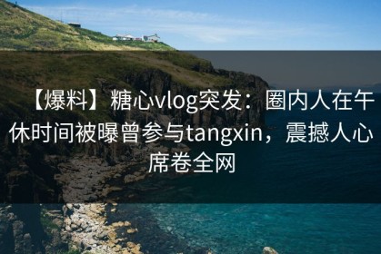 【爆料】糖心vlog突发：圈内人在午休时间被曝曾参与tangxin，震撼人心席卷全网