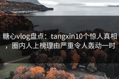 糖心vlog盘点：tangxin10个惊人真相，圈内人上榜理由严重令人轰动一时