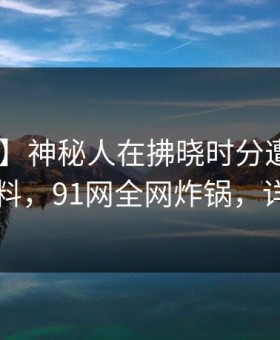 【震惊】神秘人在拂晓时分遭遇丑闻 出乎意料，91网全网炸锅，详情查看