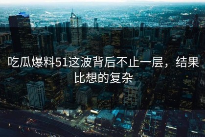 吃瓜爆料51这波背后不止一层，结果比想的复杂