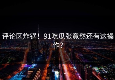 评论区炸锅！91吃瓜张竟然还有这操作？