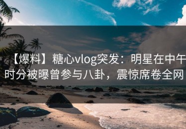 【爆料】糖心vlog突发：明星在中午时分被曝曾参与八卦，震惊席卷全网