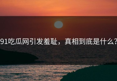 91吃瓜网引发羞耻，真相到底是什么？
