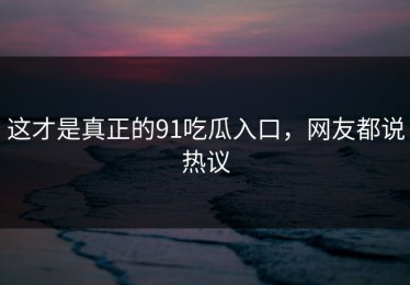 这才是真正的91吃瓜入口，网友都说热议
