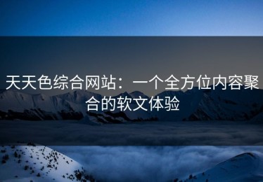 天天色综合网站：一个全方位内容聚合的软文体验