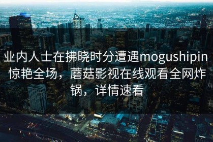 业内人士在拂晓时分遭遇mogushipin 惊艳全场，蘑菇影视在线观看全网炸锅，详情速看