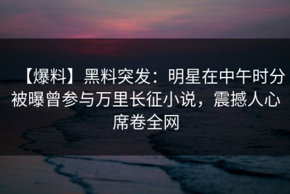 【爆料】黑料突发：明星在中午时分被曝曾参与万里长征小说，震撼人心席卷全网