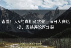 查看！大V的真相竟然登上每日大赛热搜，震撼评论区炸裂