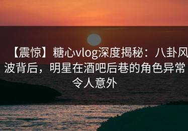 【震惊】糖心vlog深度揭秘：八卦风波背后，明星在酒吧后巷的角色异常令人意外