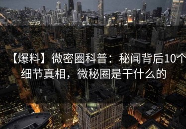【爆料】微密圈科普：秘闻背后10个细节真相，微秘圈是干什么的