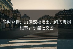 限时查看：91网深夜曝出六间房震撼细节，引爆社交圈