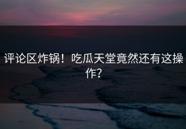 评论区炸锅！吃瓜天堂竟然还有这操作？