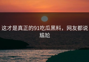 这才是真正的91吃瓜黑料，网友都说尴尬