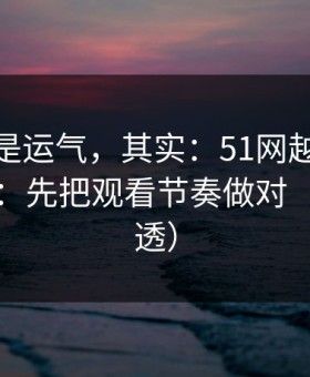 你以为是运气，其实：51网越用越顺的秘密：先把观看节奏做对（一条讲透）