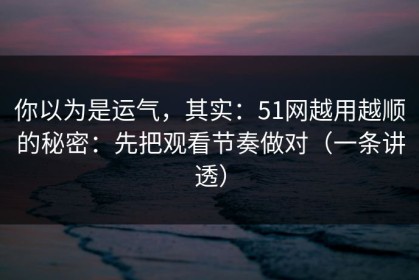 你以为是运气，其实：51网越用越顺的秘密：先把观看节奏做对（一条讲透）