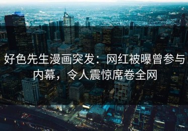 好色先生漫画突发：网红被曝曾参与内幕，令人震惊席卷全网