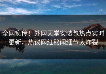 全网疯传！外网天堂安装包热点实时更新，热议网红秘闻细节太炸裂