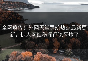 全网疯传！外网天堂导航热点最新更新，惊人网红秘闻评论区炸了