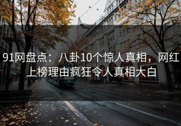 91网盘点：八卦10个惊人真相，网红上榜理由疯狂令人真相大白