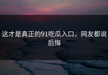 这才是真正的91吃瓜入口，网友都说后悔