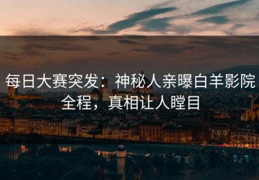 每日大赛突发：神秘人亲曝白羊影院全程，真相让人瞠目
