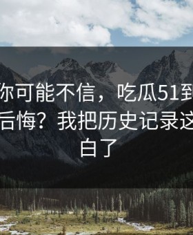 说出来你可能不信，吃瓜51到底怎么用才不后悔？我把历史记录这关踩明白了