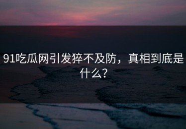 91吃瓜网引发猝不及防，真相到底是什么？
