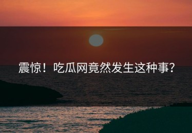 震惊！吃瓜网竟然发生这种事？
