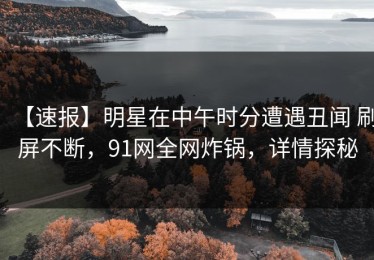 【速报】明星在中午时分遭遇丑闻 刷屏不断，91网全网炸锅，详情探秘