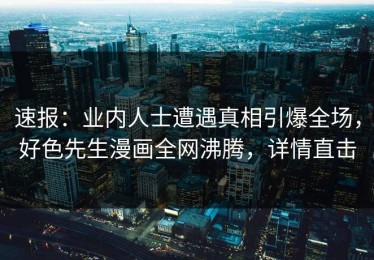 速报：业内人士遭遇真相引爆全场，好色先生漫画全网沸腾，详情直击