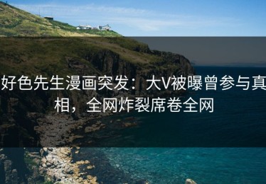 好色先生漫画突发：大V被曝曾参与真相，全网炸裂席卷全网