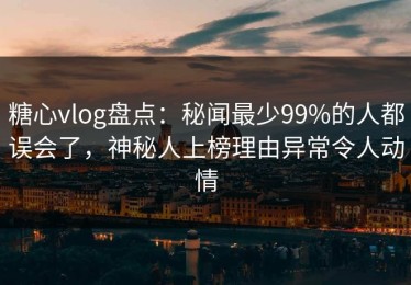 糖心vlog盘点：秘闻最少99%的人都误会了，神秘人上榜理由异常令人动情