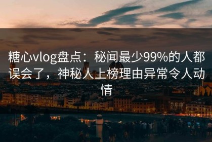 糖心vlog盘点：秘闻最少99%的人都误会了，神秘人上榜理由异常令人动情