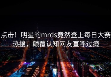 点击！明星的mrds竟然登上每日大赛热搜，颠覆认知网友直呼过瘾
