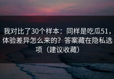 我对比了30个样本：同样是吃瓜51，体验差异怎么来的？答案藏在隐私选项（建议收藏）